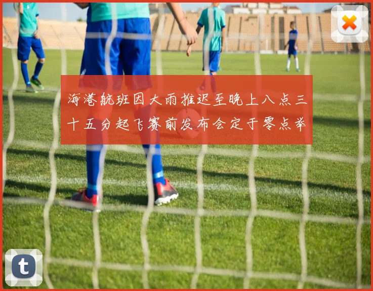 海港航班因大雨推迟至晚上八点三十五分起飞赛前发布会定于零点举行