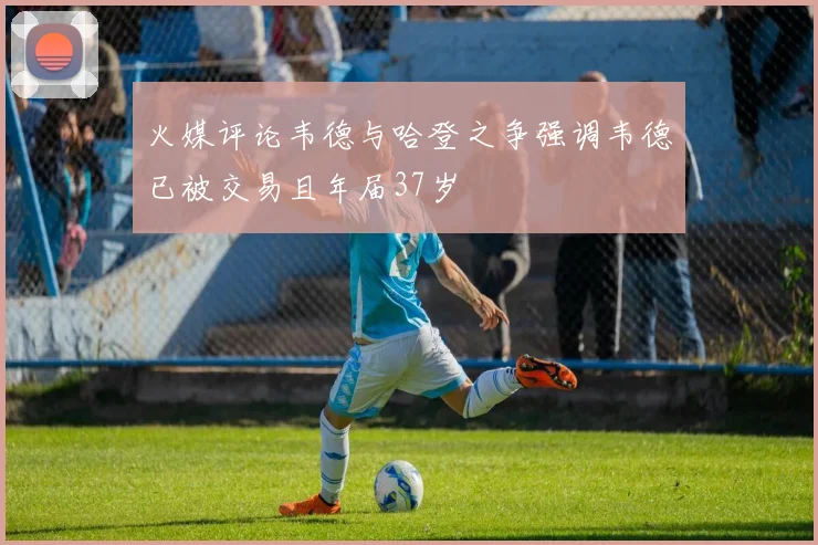 火媒评论韦德与哈登之争强调韦德已被交易且年届37岁
