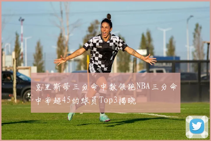 克里斯蒂三分命中数领跑NBA三分命中率超45的球员Top3揭晓