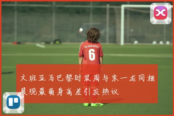 文班亚马巴黎时装周与朱一龙同框展现最萌身高差引发热议