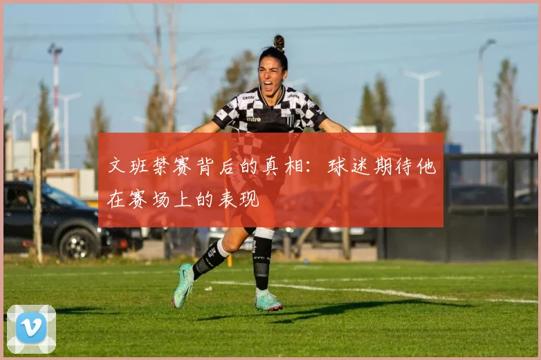 文班禁赛背后的真相：球迷期待他在赛场上的表现