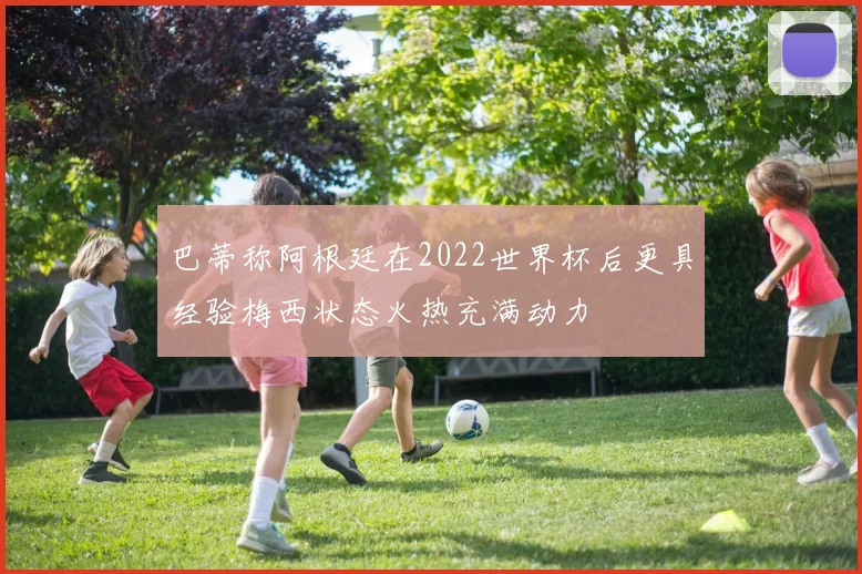 巴蒂称阿根廷在2022世界杯后更具经验梅西状态火热充满动力