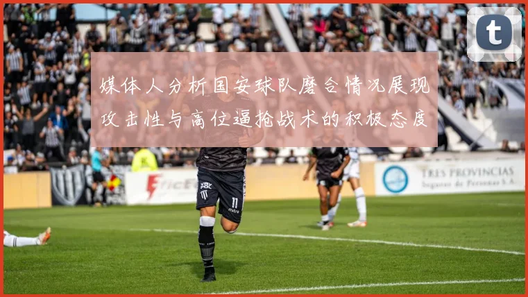 媒体人分析国安球队磨合情况展现攻击性与高位逼抢战术的积极态度