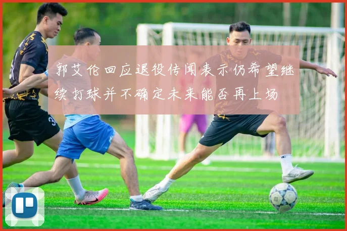 郭艾伦回应退役传闻表示仍希望继续打球并不确定未来能否再上场