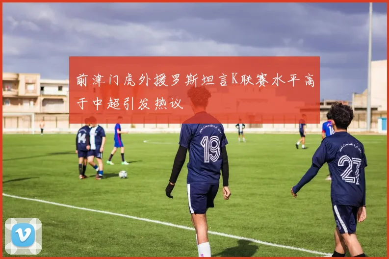 前津门虎外援罗斯坦言K联赛水平高于中超引发热议