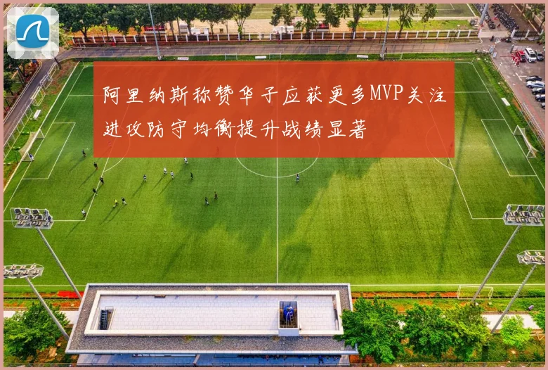 阿里纳斯称赞华子应获更多MVP关注进攻防守均衡提升战绩显著