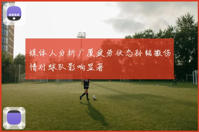 媒体人分析广厦疲劳状态孙铭徽伤情对球队影响显著