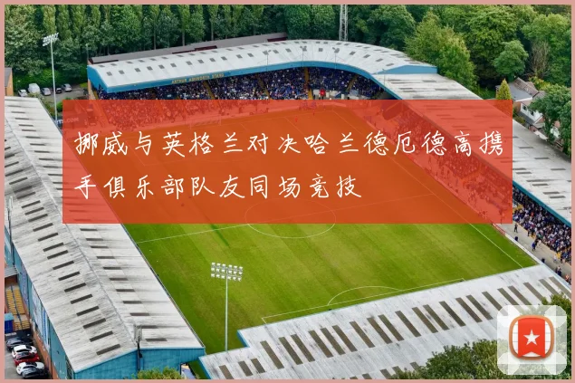 挪威与英格兰对决哈兰德厄德高携手俱乐部队友同场竞技