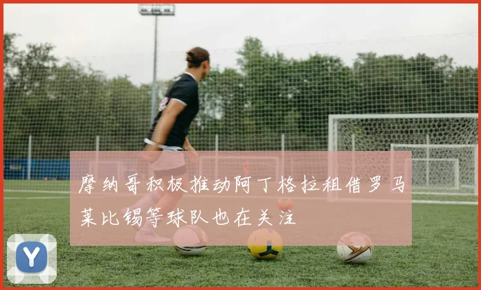 摩纳哥积极推动阿丁格拉租借罗马莱比锡等球队也在关注