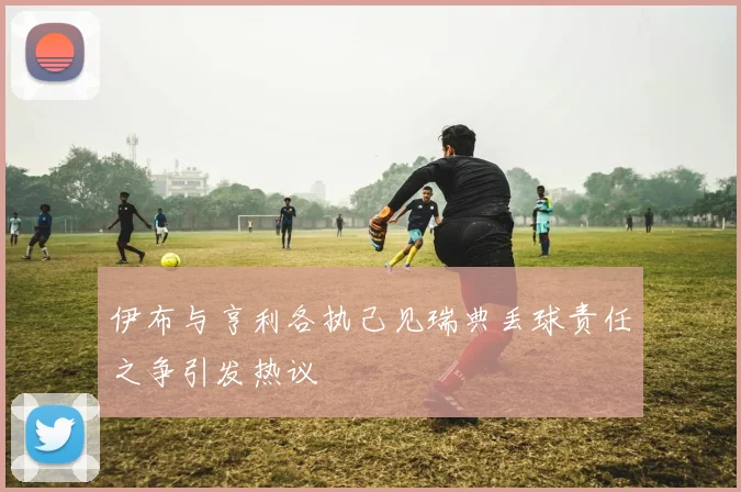 伊布与亨利各执己见瑞典丢球责任之争引发热议