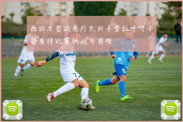 西班牙首战意外失利卡索拉呼吁冷静看待比赛挑战与困难